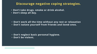 Distress
responses
to crisis:
Discourage negative coping strategies.
• Don’t take drugs, smoke or drink alcohol.
• Don’t sleep all day.
• Don’t work all the time without any rest or relaxation
• Don’t isolate yourself from friends and loved ones.
• Don’t neglect basic personal hygiene.
• Don’t be violent.
 