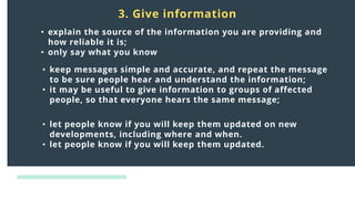 Distress
responses
to crisis:
3. Give information
• explain the source of the information you are providing and
how reliable it is;
• only say what you know
• keep messages simple and accurate, and repeat the message
to be sure people hear and understand the information;
• it may be useful to give information to groups of affected
people, so that everyone hears the same message;
• let people know if you will keep them updated on new
developments, including where and when.
• let people know if you will keep them updated.
 