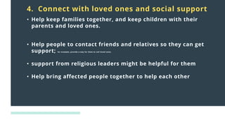 Distress
responses
to crisis:
4. Connect with loved ones and social support
• Help keep families together, and keep children with their
parents and loved ones.
• Help people to contact friends and relatives so they can get
support; for example, provide a way for them to call loved ones.
• support from religious leaders might be helpful for them
• Help bring affected people together to help each other
 