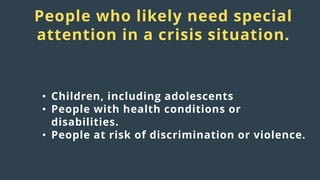 Distress
responses
to crisis:
People who likely need special
attention in a crisis situation.
• Children, including adolescents
• People with health conditions or
disabilities.
• People at risk of discrimination or violence.
 