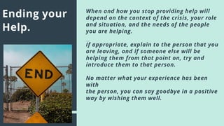 Ending your
Help.
When and how you stop providing help will
depend on the context of the crisis, your role
and situation, and the needs of the people
you are helping.
If appropriate, explain to the person that you
are leaving, and if someone else will be
helping them from that point on, try and
introduce them to that person.
No matter what your experience has been
with
the person, you can say goodbye in a positive
way by wishing them well.
 