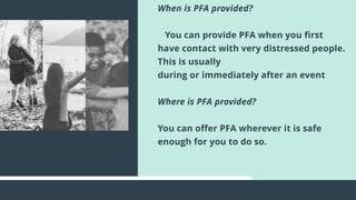 When is PFA provided?
You can provide PFA when you first
have contact with very distressed people.
This is usually
during or immediately after an event
Where is PFA provided?
You can offer PFA wherever it is safe
enough for you to do so.
 