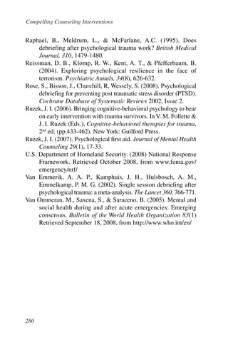 Compelling Counseling Interventions


Raphael, B., Meldrum, L., & McFarlane, A.C. (1995). Does
     debriefing after psychological trauma work? British Medical
     Journal, 310, 1479-1480.
Reissman, D. B., Klomp, R. W., Kent, A. T., & Pfefferbaum, B.
     (2004). Exploring psychological resilience in the face of
     terrorism. Psychiatric Annals, 34(8), 626-632.
Rose, S., Bisson, J., Churchill, R, Wessely, S. (2008). Psychological
     debriefing for preventing post traumatic stress disorder (PTSD).
     Cochrane Database of Systematic Reviews 2002, Issue 2.
Ruzek, J. I. (2006). Bringing cognitive-behavioral psychology to bear
     on early intervention with trauma survivors. In V. M. Follette &
     J. I. Ruzek (Eds.), Cognitive-behavioral therapies for trauma,
     2nd ed. (pp.433-462). New York: Guilford Press.
Ruzek, J. I. (2007). Psychological first aid. Journal of Mental Health
     Counseling 29(1), 17-33.
U.S. Department of Homeland Security. (2008) National Response
     Framework. Retrieved October 2008, from www.fema.gov/
     emergency/nrf/
Van Emmerik, A. A. P., Kamphuis, J. H., Hulsbosch, A. M.,
     Emmelkamp, P. M. G. (2002). Single session debriefing after
     psychological trauma: a meta-analysis. The Lancet 360, 766-771.
Van Ommeran, M., Saxena, S., & Saraceno, B. (2005). Mental and
     social health during and after acute emergencies: Emerging
     consensus. Bulletin of the World Health Organization 83(1)
     Retrieved September 18, 2008, from http://www.who.int/en/




280
 