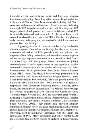 Compelling Counseling Interventions


traumatic events, and to foster short- and long-term adaptive
functioning and coping. According to the manual, the principles and
techniques of PFA meet four basic standards, including: (a) PFA is
consistent with research evidence on risk and resilience following
trauma; (b) PFA is applicable and practical in field settings; (c) PFA
is appropriate to developmental level across the lifespan; and (d) PFA
is culturally informed and adaptable. At the most basic level,
counselors who utilize the concepts of PFA will assist, through these
early contacts, in helping alleviate survivor’s painful emotions and
promote hope and healing.
        A growing number of counselors are becoming involved in
disaster response. Counselors are finding that the principles and
recommended actions of PFA provide tools and guidance for
response efforts. Many counselors are involved in disaster response
efforts through organizations such as the American Red Cross,
Salvation Army, and other groups. Some counselors are joining
community mental health agency teams as they organize to provide
community disaster response. A number of counselors and other
licensed mental health professionals have joined Medical Reserve
Corps (MRC) teams. The Medical Reserve Corps program is fairly
new, created in 2002 by the Office of the Surgeon General, United
States Public Health Service (2008). There are presently over 400
individual MRC units with over 73,000 members with teams of
responders from disciplines including medical, nursing, public
health, and mental health professionals. The Medical Reserve Corps
has worked in partnership with the National Center for Child
Traumatic Stress Network (NCTSN) and National Center for PTSD
to develop a Psychological First Aid Field Operations Guide, adapted
from the original PFA manual (National Center for Child Traumatic
Stress Network, 2006). Their efforts have provided advisory
information, research review and given recommendations based upon
current research findings. Counselors, whether MRC members or
otherwise, need to familiarize themselves with the theory and
application of PFA. Many counselors and other mental health
professionals have not been trained or updated in disaster mental


272
 