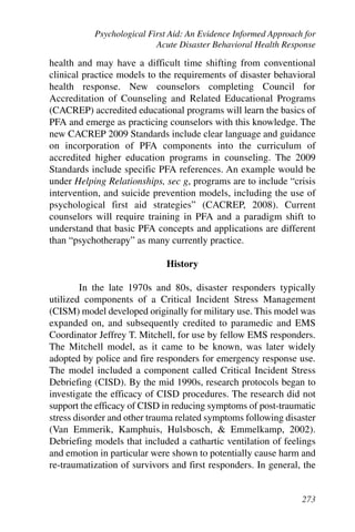 Psychological First Aid: An Evidence Informed Approach for
                           Acute Disaster Behavioral Health Response

health and may have a difficult time shifting from conventional
clinical practice models to the requirements of disaster behavioral
health response. New counselors completing Council for
Accreditation of Counseling and Related Educational Programs
(CACREP) accredited educational programs will learn the basics of
PFA and emerge as practicing counselors with this knowledge. The
new CACREP 2009 Standards include clear language and guidance
on incorporation of PFA components into the curriculum of
accredited higher education programs in counseling. The 2009
Standards include specific PFA references. An example would be
under Helping Relationships, sec g, programs are to include “crisis
intervention, and suicide prevention models, including the use of
psychological first aid strategies” (CACREP, 2008). Current
counselors will require training in PFA and a paradigm shift to
understand that basic PFA concepts and applications are different
than “psychotherapy” as many currently practice.

                             History

        In the late 1970s and 80s, disaster responders typically
utilized components of a Critical Incident Stress Management
(CISM) model developed originally for military use. This model was
expanded on, and subsequently credited to paramedic and EMS
Coordinator Jeffrey T. Mitchell, for use by fellow EMS responders.
The Mitchell model, as it came to be known, was later widely
adopted by police and fire responders for emergency response use.
The model included a component called Critical Incident Stress
Debriefing (CISD). By the mid 1990s, research protocols began to
investigate the efficacy of CISD procedures. The research did not
support the efficacy of CISD in reducing symptoms of post-traumatic
stress disorder and other trauma related symptoms following disaster
(Van Emmerik, Kamphuis, Hulsbosch, & Emmelkamp, 2002).
Debriefing models that included a cathartic ventilation of feelings
and emotion in particular were shown to potentially cause harm and
re-traumatization of survivors and first responders. In general, the


                                                                 273
 