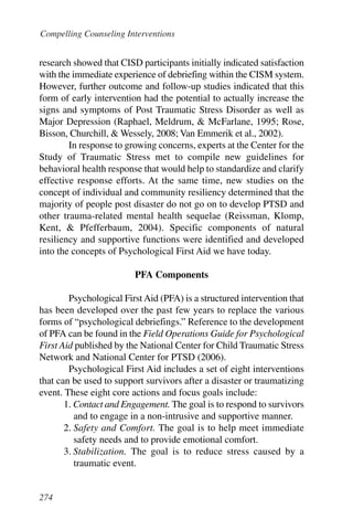 Compelling Counseling Interventions


research showed that CISD participants initially indicated satisfaction
with the immediate experience of debriefing within the CISM system.
However, further outcome and follow-up studies indicated that this
form of early intervention had the potential to actually increase the
signs and symptoms of Post Traumatic Stress Disorder as well as
Major Depression (Raphael, Meldrum, & McFarlane, 1995; Rose,
Bisson, Churchill, & Wessely, 2008; Van Emmerik et al., 2002).
        In response to growing concerns, experts at the Center for the
Study of Traumatic Stress met to compile new guidelines for
behavioral health response that would help to standardize and clarify
effective response efforts. At the same time, new studies on the
concept of individual and community resiliency determined that the
majority of people post disaster do not go on to develop PTSD and
other trauma-related mental health sequelae (Reissman, Klomp,
Kent, & Pfefferbaum, 2004). Specific components of natural
resiliency and supportive functions were identified and developed
into the concepts of Psychological First Aid we have today.

                         PFA Components

        Psychological First Aid (PFA) is a structured intervention that
has been developed over the past few years to replace the various
forms of “psychological debriefings.” Reference to the development
of PFA can be found in the Field Operations Guide for Psychological
First Aid published by the National Center for Child Traumatic Stress
Network and National Center for PTSD (2006).
        Psychological First Aid includes a set of eight interventions
that can be used to support survivors after a disaster or traumatizing
event. These eight core actions and focus goals include:
       1. Contact and Engagement. The goal is to respond to survivors
          and to engage in a non-intrusive and supportive manner.
       2. Safety and Comfort. The goal is to help meet immediate
          safety needs and to provide emotional comfort.
       3. Stabilization. The goal is to reduce stress caused by a
          traumatic event.


274
 
