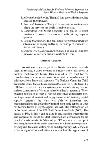Psychological First Aid: An Evidence Informed Approach for
                            Acute Disaster Behavioral Health Response

      4. Information Gathering. The goal is to assess the immediate
         needs of the survivors.
      5. Practical Assistance. The goal is to create an environment
         where the survivor can begin to problem solve.
      6. Connection with Social Supports. The goal is to assist
          survivors to connect or re-connect with primary support
         systems.
      7. Coping Information. The goal is to offer verbal and written
         information on coping skills and the concept of resilience in
         the face of disaster.
      8. Linkage with Collaborative Services. The goal is to inform
         survivors of services that are available to them.

                         Current Research

        As outcome data on previous disaster response methods
began to surface, a closer scrutiny of efficacy and effectiveness of
existing methodology began. This resulted in the need for re-
consideration of current response focus and the development of
evidence driven theory and approach. The National Center for Child
Traumatic Stress Network and National Center for PTSD formed a
collaborative team to begin a systematic review of existing data on
various components of disaster behavioral health response. When
research pointed to efficacy of various individual components (i.e.,
the importance of contact and engagement, or of fostering social
support systems), the team was able to formulate new
recommendations that collectively formed eight basic actions of what
has become known as Psychological First Aid. This collaboration led
to the development of the PFA Field Operations Guide (2006). The
beauty of PFA is that it can be used in any location where trauma
survivors may be found; it is ideal for immediate response and for the
practical administration in field settings. PFA supports the concept of
resiliency, in individuals and in communities, which encourages self-
efficacy and decreases victimization and dependency. While there is
a continuing need for evaluation and research of the application of


                                                                   275
 