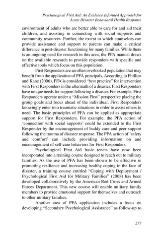 Psychological First Aid: An Evidence Informed Approach for
                           Acute Disaster Behavioral Health Response

environment of adults who are better able to care for and aid their
children, and assisting in connecting with social supports and
community resources. Further, the extent to which counselors can
provide assistance and support to parents can make a critical
difference in post-disaster functioning for many families. While there
is an ongoing need for research in this area, the PFA manual draws
on the available research to provide responders with specific and
effective tools which focus on this population.
        First Responders are an often overlooked population that may
benefit from the application of PFA principals. According to Phillips
and Kane (2006), PFA is considered “best practice” for intervention
with First Responders in the aftermath of a disaster. First Responders
have unique needs for support following a disaster. For example, First
Responders operate under a “Mission First” perspective placing the
group goals and focus ahead of the individual. First Responders
knowingly enter into traumatic situations in order to assist others in
need. The basic principles of PFA can be applied as appropriate
support for First Responders. For example, the PFA action of
‘connection with social supports’ could be extended to the First
Responder by the encouragement of buddy care and peer support
following the trauma of disaster response. The PFA action of ‘safety
and comfort’ can include providing information on and
encouragement of self-care behaviors for First Responders.
        Psychological First Aid basic tenets have now been
incorporated into a training course designed to reach out to military
families. As the use of PFA has been shown to be effective in
promoting resilience and increasing healthy coping in the face of
disaster, a training course entitled “Coping with Deployment /
Psychological First Aid for Military Families” (2008) has been
developed collaboratively by the American Red Cross and Armed
Forces Department. This new course will enable military family
members to provide emotional support for themselves and outreach
to other military families.
        Another area of PFA application includes a focus on
developing “Secondary Psychological Assistance” as follow-up to


                                                                  277
 