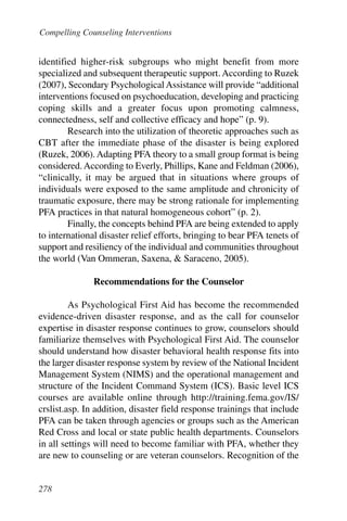 Compelling Counseling InterventionsInterventions


identified higher-risk subgroups who might benefit from more
specialized and subsequent therapeutic support. According to Ruzek
(2007), Secondary Psychological Assistance will provide “additional
interventions focused on psychoeducation, developing and practicing
coping skills and a greater focus upon promoting calmness,
connectedness, self and collective efficacy and hope” (p. 9).
        Research into the utilization of theoretic approaches such as
CBT after the immediate phase of the disaster is being explored
(Ruzek, 2006). Adapting PFA theory to a small group format is being
considered. According to Everly, Phillips, Kane and Feldman (2006),
“clinically, it may be argued that in situations where groups of
individuals were exposed to the same amplitude and chronicity of
traumatic exposure, there may be strong rationale for implementing
PFA practices in that natural homogeneous cohort” (p. 2).
        Finally, the concepts behind PFA are being extended to apply
to international disaster relief efforts, bringing to bear PFA tenets of
support and resiliency of the individual and communities throughout
the world (Van Ommeran, Saxena, & Saraceno, 2005).

               Recommendations for the Counselor

         As Psychological First Aid has become the recommended
evidence-driven disaster response, and as the call for counselor
expertise in disaster response continues to grow, counselors should
familiarize themselves with Psychological First Aid. The counselor
should understand how disaster behavioral health response fits into
the larger disaster response system by review of the National Incident
Management System (NIMS) and the operational management and
structure of the Incident Command System (ICS). Basic level ICS
courses are available online through http://training.fema.gov/IS/
crslist.asp. In addition, disaster field response trainings that include
PFA can be taken through agencies or groups such as the American
Red Cross and local or state public health departments. Counselors
in all settings will need to become familiar with PFA, whether they
are new to counseling or are veteran counselors. Recognition of the


278
 