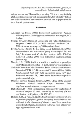 Psychological First Aid: An Evidence Informed Approach for
                           Acute Disaster Behavioral Health Response

unique approach of PFA and incorporating PFA tenets may initially
challenge the counselor with a paradigm shift, but ultimately bolster
the assistance role of the counselor to reach out to populations in
their time of greatest need.

                            References

American Red Cross. (2008). Coping with deployments--PFA for
      military families. Training guide and manual. Washington, DC:
      Author.
Council for Accreditation of Counseling and Related Educational
      Programs. (2008). 2009 CACREP standards. Retrieved Oct 1,
      2008, from www.cacrep.org/2009standards. html
Everly, G. S., Phillips, S. B., Kane, D., & Feldman, D. (2006).
      Introduction to and overview of group psychological first aid.
      Brief Treatment and Crisis Intervention, 6(2), 130-136.
      Retrieved October 2008 from http://brief-treatment.oxford
      journals.org
Napoli, J. C. (2007) Resiliency, resilience, resilient: A paradigm
      shift? Retrieved September 18, 2008, from www.resiliency.us
National Center for Child Traumatic Stress Network and National
      Center for PTSD, U.S. Department of Veterans Affairs. (2006).
      Psychological first aid: field operations guide (2nd ed.).
      Retrieved October 28, 2007 from http://www.ncptsd.va.
      gov/ncmain/index.jsp
Office of the U.S. Surgeon General. (2008). Office of the Civilian
      Volunteer, Medical Reserve Corps. Retrieved from
      http://www.medicalreservecorps.gov/About
Pfefferbaum, B. (1997). Posttraumatic stress disorder in children: A
      review of the past 10 years. Journal of the Academy of Child
      and Adolescent Psychiatry, 36, 1503-1511.
Phillips, S. B., & Kane, D. (2006). Guidelines for working with first
      responders (firefighters, police, emergency medical service and
      military) in the aftermath of disaster. New York: American
      Group Psychotherapy Association. Retrieved from http://www.
      agpa.org/events/index.html

                                                                 279
 