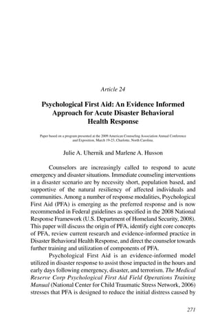 Suggested APA style reference:
Uhernik, J. A., & Husson, M. A. (2009). Psychological first aid: An evidence informed approach for acute disaster
behavioral health response. In G. R. Walz, J. C. Bleuer, & R. K. Yep (Eds.), Compelling counseling interventions:
VISTAS 2009 (pp. 271-280). Alexandria, VA: American Counseling Association.




                                                      Article 24

          Psychological First Aid: An Evidence Informed
             Approach for Acute Disaster Behavioral
                         Health Response
         Paper based on a program presented at the 2009 American Counseling Association Annual Conference
                               and Exposition, March 19-23, Charlotte, North Carolina.


                           Julie A. Uhernik and Marlene A. Husson

          Counselors are increasingly called to respond to acute
  emergency and disaster situations. Immediate counseling interventions
  in a disaster scenario are by necessity short, population based, and
  supportive of the natural resiliency of affected individuals and
  communities. Among a number of response modalities, Psychological
  First Aid (PFA) is emerging as the preferred response and is now
  recommended in Federal guidelines as specified in the 2008 National
  Response Framework (U.S. Department of Homeland Security, 2008).
  This paper will discuss the origin of PFA, identify eight core concepts
  of PFA, review current research and evidence-informed practice in
  Disaster Behavioral Health Response, and direct the counselor towards
  further training and utilization of components of PFA.
          Psychological First Aid is an evidence-informed model
  utilized in disaster response to assist those impacted in the hours and
  early days following emergency, disaster, and terrorism. The Medical
  Reserve Corp Psychological First Aid Field Operations Training
  Manual (National Center for Child Traumatic Stress Network, 2006)
  stresses that PFA is designed to reduce the initial distress caused by

                                                                                                                    271
 