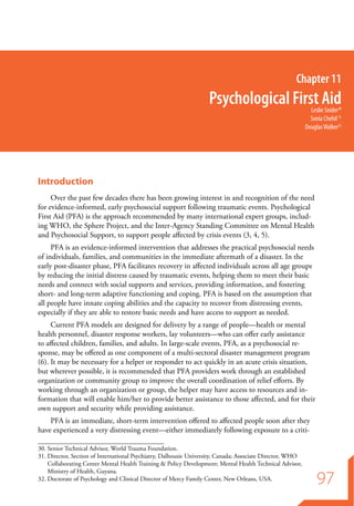 Chapter 11
                                                                   Psychological First Aid                   Leslie Snider30
                                                                                                             Sonia Chehil 31
                                                                                                           Douglas Walker32




Introduction
     Over the past few decades there has been growing interest in and recognition of the need
for evidence-informed, early psychosocial support following traumatic events. Psychological
First Aid (PFA) is the approach recommended by many international expert groups, includ-
ing WHO, the Sphere Project, and the Inter-Agency Standing Committee on Mental Health
and Psychosocial Support, to support people affected by crisis events (3, 4, 5).
     PFA is an evidence-informed intervention that addresses the practical psychosocial needs
of individuals, families, and communities in the immediate aftermath of a disaster. In the
early post-disaster phase, PFA facilitates recovery in affected individuals across all age groups
by reducing the initial distress caused by traumatic events, helping them to meet their basic
needs and connect with social supports and services, providing information, and fostering
short- and long-term adaptive functioning and coping. PFA is based on the assumption that
all people have innate coping abilities and the capacity to recover from distressing events,
especially if they are able to restore basic needs and have access to support as needed.
     Current PFA models are designed for delivery by a range of people—health or mental
health personnel, disaster response workers, lay volunteers—who can offer early assistance
to affected children, families, and adults. In large-scale events, PFA, as a psychosocial re-
sponse, may be offered as one component of a multi-sectoral disaster management program
(6). It may be necessary for a helper or responder to act quickly in an acute crisis situation,
but wherever possible, it is recommended that PFA providers work through an established
organization or community group to improve the overall coordination of relief efforts. By
working through an organization or group, the helper may have access to resources and in-
formation that will enable him/her to provide better assistance to those affected, and for their
own support and security while providing assistance.
    PFA is an immediate, short-term intervention offered to affected people soon after they
have experienced a very distressing event—either immediately following exposure to a criti-

30.	Senior Technical Advisor, World Trauma Foundation.
31.	Director, Section of International Psychiatry, Dalhousie University, Canada; Associate Director, WHO
    Collaborating Center Mental Health Training & Policy Development; Mental Health Technical Advisor,

                                                                                                                97
    Ministry of Health, Guyana.
32.	Doctorate of Psychology and Clinical Director of Mercy Family Center, New Orleans, USA.
 