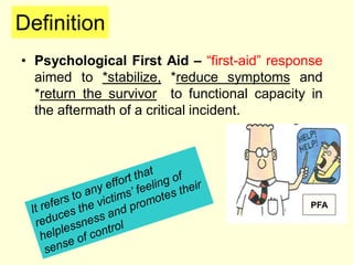 Definition
• Psychological First Aid – “first-aid” response
aimed to *stabilize, *reduce symptoms and
*return the survivor to functional capacity in
the aftermath of a critical incident.
PFA
 