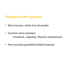 Normal reactive process
• Most recovers within 6 to 16 months
• Common stress reactions
Emotional , Cognitive, Physical, Interpersonal
• Post traumatic growth/benefited response
 