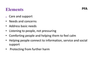 PFAElements
. Care and support
• Needs and concerns
• Address basic needs
• Listening to people, not pressuring
• Comforting people and helping them to feel calm
• Helping people connect to information, service and social
support
• Protecting from further harm
 