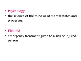 • Psychology
• the science of the mind or of mental states and
processes.
• First-aid
• emergency treatment given to a sick or injured
person
 