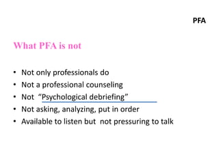PFA
What PFA is not
• Not only professionals do
• Not a professional counseling
• Not “Psychological debriefing”
• Not asking, analyzing, put in order
• Available to listen but not pressuring to talk
 