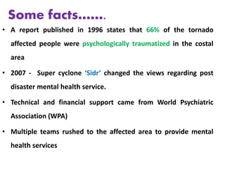 • A report published in 1996 states that 66% of the tornado
affected people were psychologically traumatized in the costal
area
• 2007 - Super cyclone ‘Sidr’ changed the views regarding post
disaster mental health service.
• Technical and financial support came from World Psychiatric
Association (WPA)
• Multiple teams rushed to the affected area to provide mental
health services
Some facts…….
 