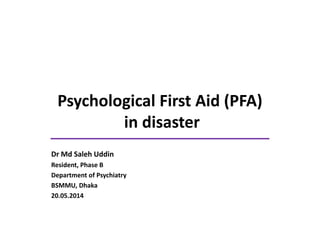 Psychological First Aid (PFA)
in disaster
Dr Md Saleh Uddin
Resident, Phase B
Department of Psychiatry
BSMMU, Dhaka
20.05.2014
 