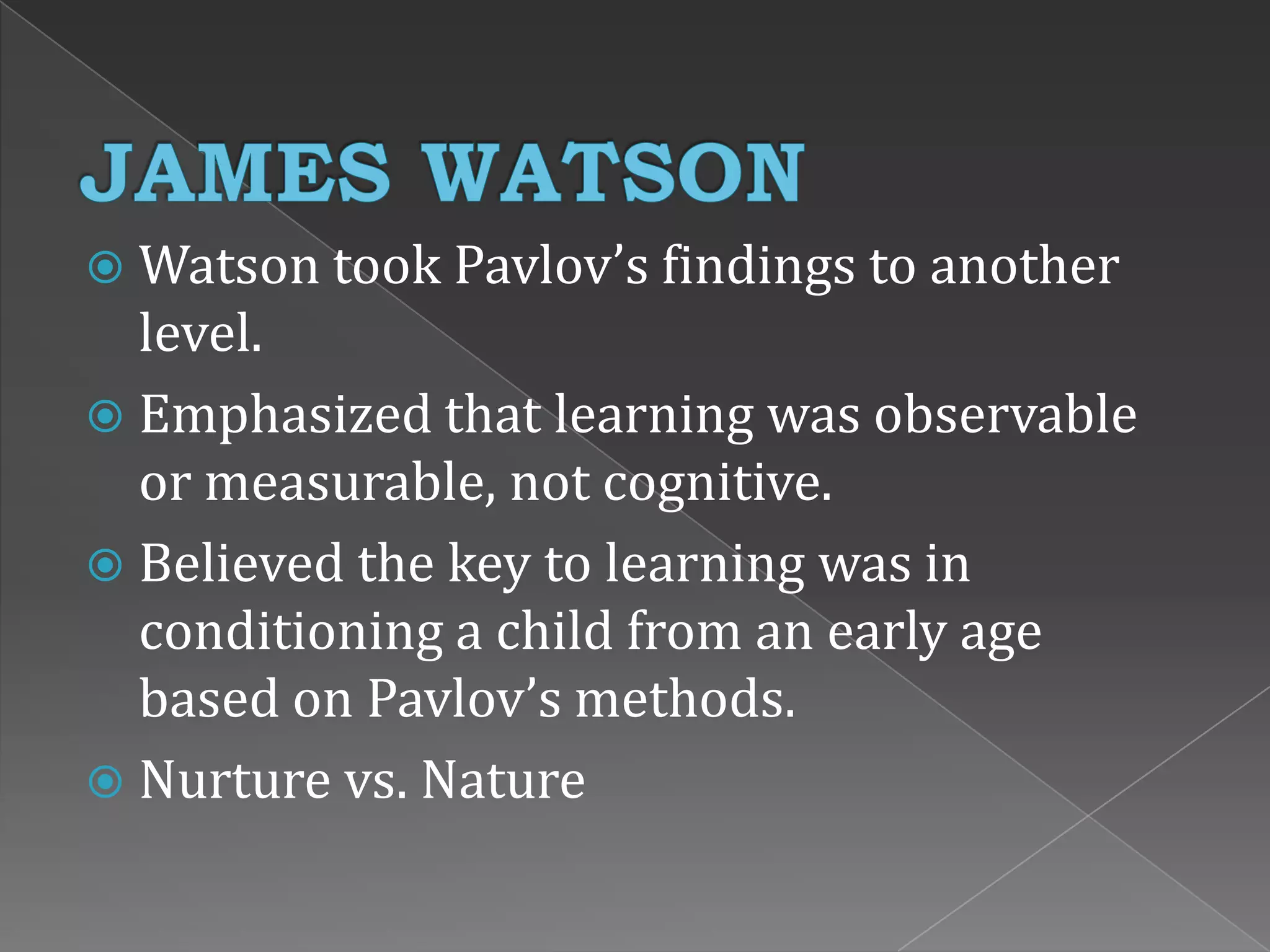  Watson took Pavlov’s findings to another
level.
 Emphasized that learning was observable
or measurable, not cognitive.
 Believed the key to learning was in
conditioning a child from an early age
based on Pavlov’s methods.
 Nurture vs. Nature
 