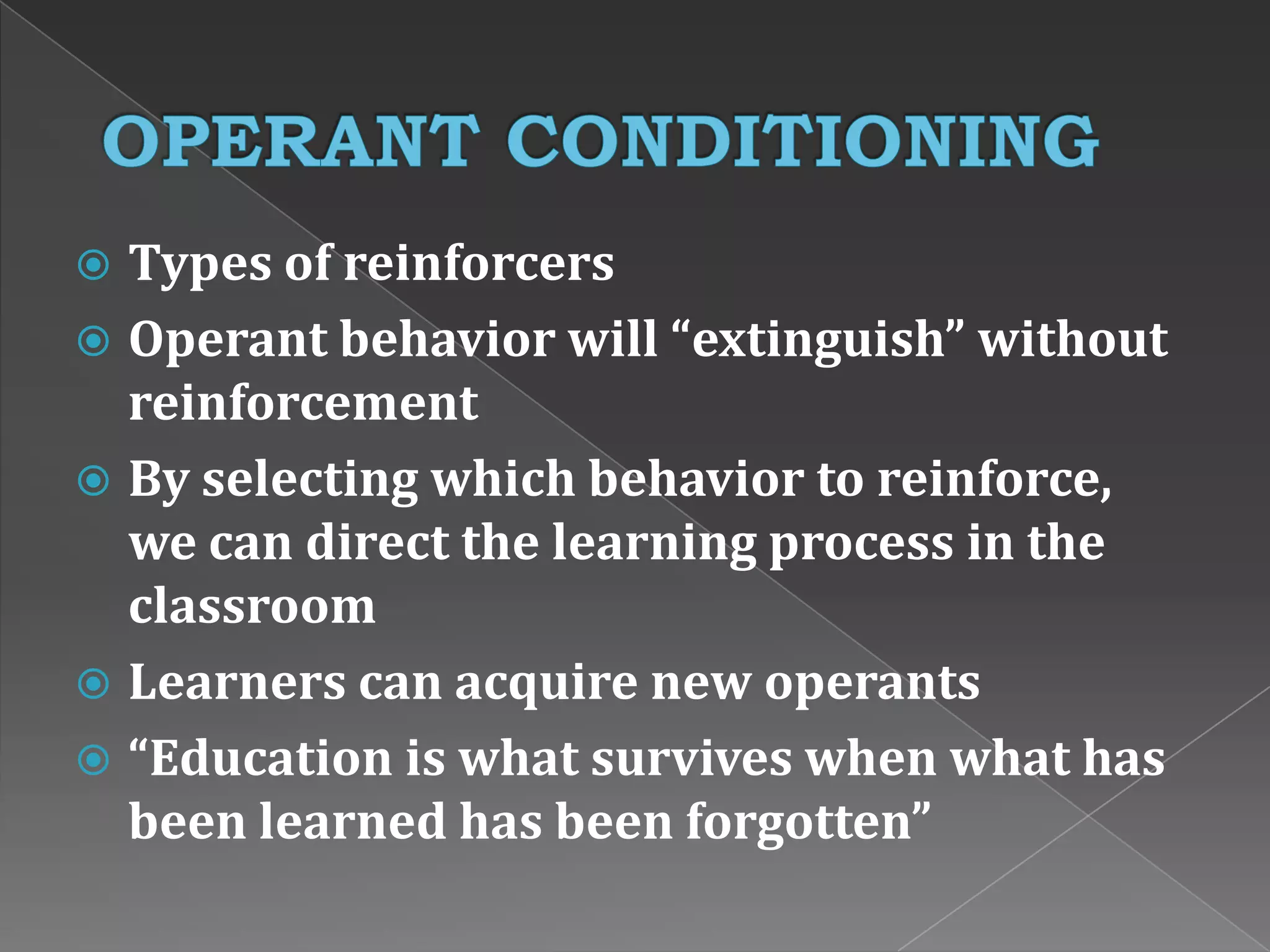  Types of reinforcers
 Operant behavior will “extinguish” without
reinforcement
 By selecting which behavior to reinforce,
we can direct the learning process in the
classroom
 Learners can acquire new operants
 “Education is what survives when what has
been learned has been forgotten”
 