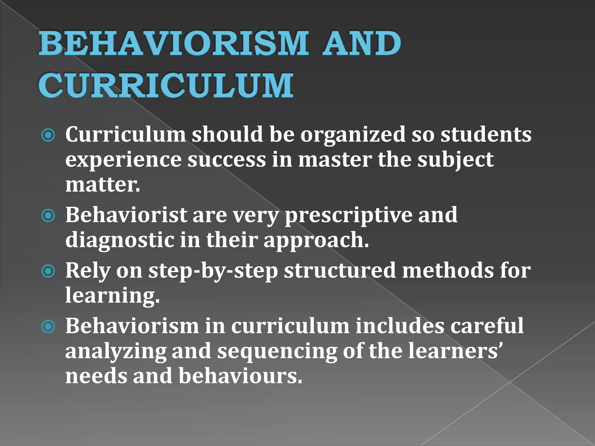  Curriculum should be organized so students
experience success in master the subject
matter.
 Behaviorist are very prescriptive and
diagnostic in their approach.
 Rely on step-by-step structured methods for
learning.
 Behaviorism in curriculum includes careful
analyzing and sequencing of the learners’
needs and behaviours.
 