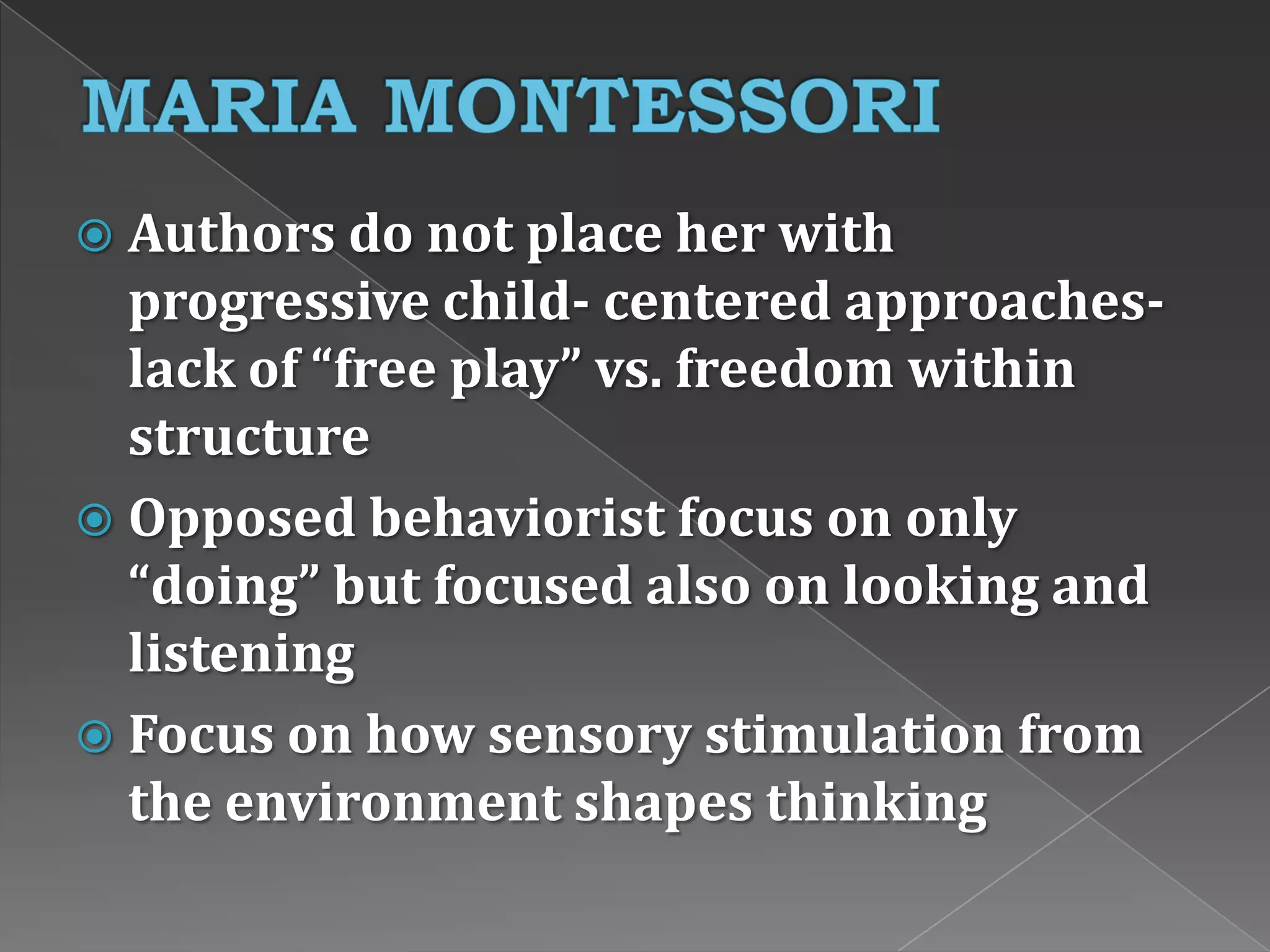  Authors do not place her with
progressive child- centered approaches-
lack of “free play” vs. freedom within
structure
 Opposed behaviorist focus on only
“doing” but focused also on looking and
listening
 Focus on how sensory stimulation from
the environment shapes thinking
 