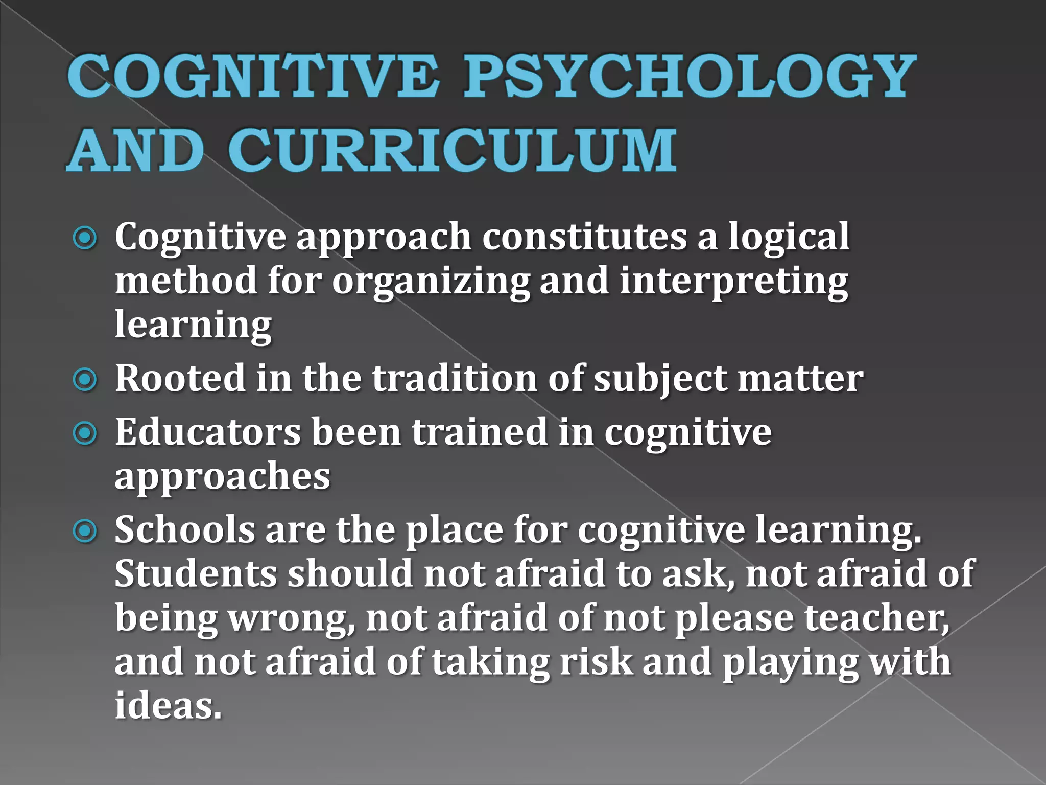  Cognitive approach constitutes a logical
method for organizing and interpreting
learning
 Rooted in the tradition of subject matter
 Educators been trained in cognitive
approaches
 Schools are the place for cognitive learning.
Students should not afraid to ask, not afraid of
being wrong, not afraid of not please teacher,
and not afraid of taking risk and playing with
ideas.
 
