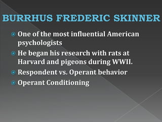  One of the most influential American
psychologists
 He began his research with rats at
Harvard and pigeons during WWII.
 Respondent vs. Operant behavior
 Operant Conditioning
 