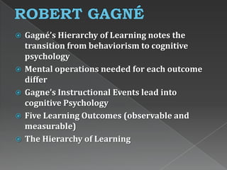 Gagné’s Hierarchy of Learning notes the
transition from behaviorism to cognitive
psychology
 Mental operations needed for each outcome
differ
 Gagne’s Instructional Events lead into
cognitive Psychology
 Five Learning Outcomes (observable and
measurable)
 The Hierarchy of Learning
 