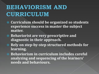  Curriculum should be organized so students
experience success in master the subject
matter.
 Behaviorist are very prescriptive and
diagnostic in their approach.
 Rely on step-by-step structured methods for
learning.
 Behaviorism in curriculum includes careful
analyzing and sequencing of the learners’
needs and behaviours.
 