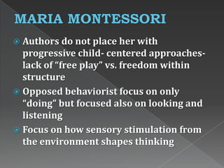  Authors do not place her with
progressive child- centered approaches-
lack of “free play” vs. freedom within
structure
 Opposed behaviorist focus on only
“doing” but focused also on looking and
listening
 Focus on how sensory stimulation from
the environment shapes thinking
 