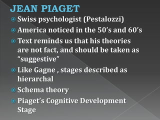  Swiss psychologist (Pestalozzi)
 America noticed in the 50’s and 60’s
 Text reminds us that his theories
are not fact, and should be taken as
“suggestive”
 Like Gagne , stages described as
hierarchal
 Schema theory
 Piaget’s Cognitive Development
Stage
 