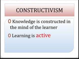CONSTRUCTIVISM
0 Knowledge is constructed in
the mind of the learner
0 Learning is active
 