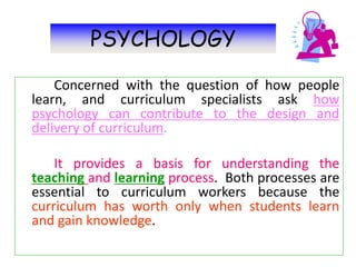 PSYCHOLOGY
Concerned with the question of how people
learn, and curriculum specialists ask how
psychology can contribute to the design and
delivery of curriculum.
It provides a basis for understanding the
teaching and learning process. Both processes are
essential to curriculum workers because the
curriculum has worth only when students learn
and gain knowledge.
 