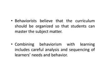 • Behaviorists believe that the curriculum
should be organized so that students can
master the subject matter.
• Combining behaviorism with learning
includes careful analysis and sequencing of
learners’ needs and behavior.
 