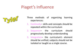 Piaget’s Influence
Three methods of organizing learning
experiences:
1. Continuity– skills and concepts should be
repeated within the curriculum
2. Sequence– the curriculum should
progressively develop understanding
3. Integration– the curriculum’s element
should be unified; subjects should not be
isolated or taught as a single course.
 