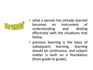 • what a person has already learned
becomes an instrument of
understanding and dealing
effectively with the situations that
follow.
• previous learning is the basis of
subsequent learning, learning
should be continuous, and subject
matter is built on a foundation
(from grade to grade).
 