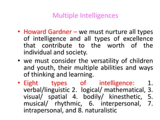 Multiple Intelligences
• Howard Gardner – we must nurture all types
of intelligence and all types of excellence
that contribute to the worth of the
individual and society.
• we must consider the versatility of children
and youth, their multiple abilities and ways
of thinking and learning.
• Eight types of intelligence: 1.
verbal/linguistic 2. logical/ mathematical, 3.
visual/ spatial 4. bodily/ kinesthetic, 5.
musical/ rhythmic, 6. interpersonal, 7.
intrapersonal, and 8. naturalistic
 