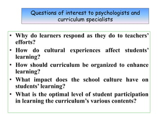 Questions of interest to psychologists and
curriculum specialists
• Why do learners respond as they do to teachers’
efforts?
• How do cultural experiences affect students’
learning?
• How should curriculum be organized to enhance
learning?
• What impact does the school culture have on
students’ learning?
• What is the optimal level of student participation
in learning the curriculum’s various contents?
 