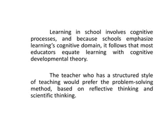 Learning in school involves cognitive
processes, and because schools emphasize
learning’s cognitive domain, it follows that most
educators equate learning with cognitive
developmental theory.
The teacher who has a structured style
of teaching would prefer the problem-solving
method, based on reflective thinking and
scientific thinking.
 