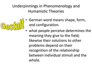 Underpinnings in Phenomenology and
Humanistic Theories
• German word means shape, form,
and configuration.
• what people perceive determines the
meaning they give to the field;
likewise their solutions to other
problems depend on their
recognition of the relationship
between individual stimuli and the
whole.
 