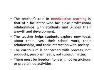 • The teacher’s role in nondirective teaching is
that of a facilitator who has close professional
relationships with students and guides their
growth and development.
• The teacher helps students explore new ideas
about their lives, their school work, their
relationships, and their interaction with society.
• The curriculum is concerned with process, not
products; personal needs, not subject matter.
• There must be freedom to learn, not restrictions
or preplanned activities.
 