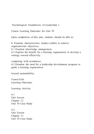 Psychological Foundations of Leadership 1
Course Learning Outcomes for Unit VI
Upon completion of this unit, students should be able to:
6. Examine characteristics leaders exhibit to achieve
organizational objectives.
6.1 Examine knowledge management.
6.2 Explain the benefit for a learning organization to develop a
strategy toward effectively
competing with ecommerce.
6.3 Examine the need for a leadership development program to
guide a learning organization
toward sustainability.
Course/Unit
Learning Outcomes
Learning Activity
6.1
Unit Lesson
Chapter 13
Unit VI Case Study
6.2
Unit Lesson
Chapter 13
Unit VI Case Study
 