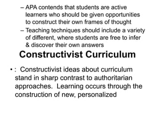 – APA contends that students are active
learners who should be given opportunities
to construct their own frames of thought
– Teaching techniques should include a variety
of different, where students are free to infer
& discover their own answers
Constructivist Curriculum
• : Constructivist ideas about curriculum
stand in sharp contrast to authoritarian
approaches. Learning occurs through the
construction of new, personalized
 