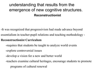 understanding that results from the
emergence of new cognitive structures.
Reconstructionist
-It was recognized that progressivism had made advance beyond
essentialism in teacher-pupil relations and teaching methodology -
Reconstructionist Curriculum
-requires that students be taught to analyze world events
-explore controversial issues
-develop a vision for a new and better world
-teachers examine cultural heritages, encourage students to promote
programs of cultural renewal
 