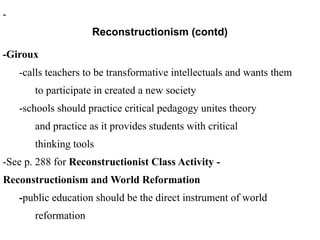-
Reconstructionism (contd)
-Giroux
-calls teachers to be transformative intellectuals and wants them
to participate in created a new society
-schools should practice critical pedagogy unites theory
and practice as it provides students with critical
thinking tools
-See p. 288 for Reconstructionist Class Activity -
Reconstructionism and World Reformation
-public education should be the direct instrument of world
reformation
 