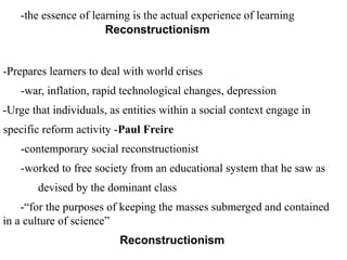 -the essence of learning is the actual experience of learning
Reconstructionism
-Prepares learners to deal with world crises
-war, inflation, rapid technological changes, depression
-Urge that individuals, as entities within a social context engage in
specific reform activity -Paul Freire
-contemporary social reconstructionist
-worked to free society from an educational system that he saw as
devised by the dominant class
-“for the purposes of keeping the masses submerged and contained
in a culture of science”
Reconstructionism
 