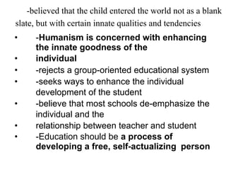 -believed that the child entered the world not as a blank
slate, but with certain innate qualities and tendencies
• -Humanism is concerned with enhancing
the innate goodness of the
• individual
• -rejects a group-oriented educational system
• -seeks ways to enhance the individual
development of the student
• -believe that most schools de-emphasize the
individual and the
• relationship between teacher and student
• -Education should be a process of
developing a free, self-actualizing person
 