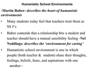 Humanistic School Environments
-Martin Buber: describes the heart of humanistic
environments
• Many students today feel that teachers treat them as
SS #’s
• Buber contends that a relationship btw a student and
teacher should have a mutual sensibility feeling -Nel
Noddings: describes the ‘environment for caring’
• Humanistic school environment is one in which
people (both teacher & student) share their thoughts,
feelings, beliefs, fears, and aspirations with one
another -
 